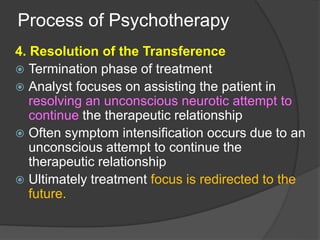 Process of Psychotherapy
4. Resolution of the Transference
 Termination phase of treatment
 Analyst focuses on assisting the patient in
resolving an unconscious neurotic attempt to
continue the therapeutic relationship
 Often symptom intensification occurs due to an
unconscious attempt to continue the
therapeutic relationship
 Ultimately treatment focus is redirected to the
future.
 