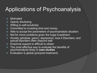 Applications of Psychoanalysis
 Motivated
 Openly disclosing
 Willing to self-scrutinize
 Committed to investing time and money
 Able to accept the parameters of psychoanalytic situation
 Not for minor problems given the huge investment
 Anxiety (phobias, panic), depression, Axis II Disorders, and
sexual disorders often respond well
 Empirical support is difficult to obtain
 The most effective way to evaluate the benefits of
psychoanalysis likely is case studies
 Evaluation is global (pre/post treatment)
 