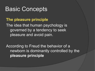 Basic Concepts
The pleasure principle
The idea that human psychology is
governed by a tendency to seek
pleasure and avoid pain.
According to Freud the behavior of a
newborn is dominantly controlled by the
pleasure principle
 