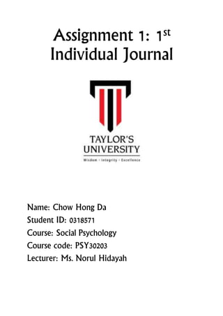 Assignment 1: 1st
Individual Journal
Name: Chow Hong Da
Student ID: 0318571
Course: Social Psychology
Course code: PSY30203
Lecturer: Ms. Norul Hidayah
 