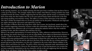Introduction to Marion
In the opening sequence, we see another panning shot that goes from a medium close up shot of her to
a close up of the money. This strongly implies that no matter what Marion is doing somehow her mind
is pulled towards the money. Further suggesting that she feels guilty and the money is constantly at the
back of her mind, this then implies that she is not your typical femme fatale and that this is her first
time doing anything even remotely wrong. This adds to a sense of false innocence to her character.
This idea is further developed when we see her get pulled over by the police. Hitchcock uses high and
low angles showing the cops power and superiority over her.
The First shot of Marion shows her lying down while Sam Loomis, her boyfriend, stands above her.
This could be suggesting a hierarchy of power within this relationship. Hitchcock chooses to show her
like this to show how submissive she is to Loomis making the audience believe that she would do
anything for him, and she eventually does and buys his love.
Marion is the media representation of women during the 1960s, submissive and powerless. However,
this ideology has mostly dissolved, as we can see when Ridley Scott makes an intertextual reference to
‘Psycho’ (1960) in his movie ‘Thelma & Louise’(1991) (see shots on right). In this movie he shows
Thelma and Louise getting pulled over by a policeman in almost the exact same way, however it turns
out very differently for the cop and he ends up in the boot of the car after the two women stand their
ground and prove that dominance over the cop. Compared to the scene where Marion subdues to the
police officer and follows his words. The police officer obviously represents male representation and
Marion female representation. However this misogynist view of men having power over women has
not been completely diminished as the two characters still die at the end suggesting that the director,
Ridley Scott, still doesn’t think that they have a place in todays world.
 