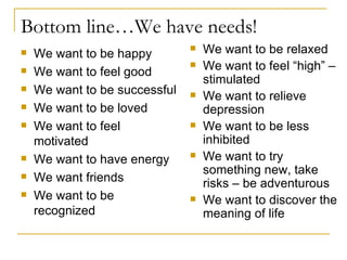 Bottom line…We have needs! We want to be happy We want to feel good We want to be successful We want to be loved We want to feel motivated We want to have energy We want friends We want to be recognized We want to be relaxed We want to feel “high” – stimulated We want to relieve depression We want to be less inhibited We want to try something new, take risks – be adventurous We want to discover the meaning of life 
