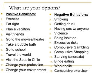 What are your options? Positive Behaviors: Exercise Eat right Plan a vacation Visit friends Go to the movies/theatre Take a bubble bath Go to school Travel the world Visit the Spas in Chile Change your profession Change your environment Negative Behaviors: Smoking Getting drunk Having sex w/ anyone Violence Being isolated Excessive risks Compulsive Gambling Compulsive Shopping Starving (anorexia) Binge eating Workaholic Compulsive exerciser 