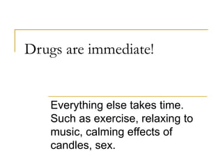 Drugs are immediate! Everything else takes time.  Such as exercise, relaxing to music, calming effects of candles, sex. 