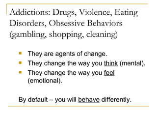 Addictions: Drugs, Violence, Eating Disorders, Obsessive Behaviors (gambling, shopping, cleaning) They are agents of change. They change the way you  think  (mental). They change the way you  feel  (emotional). By default – you will  behave  differently. 