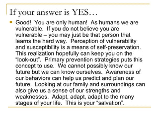 If your answer is YES… Good!  You are only human!  As humans we are vulnerable.  If you do not believe you are vulnerable – you may just be that person that learns the hard way.  Perception of vulnerability and susceptibility is a means of self-preservation.  This realization hopefully can keep you on the “look-out”.  Primary prevention strategies puts this concept to use.  We cannot possibly know our future but we can know ourselves.  Awareness of our behaviors can help us predict and plan our future.  Looking at our family and surroundings can also give us a sense of our strengths and weaknesses.  Adapt, adapt, adapt to the many stages of your life.  This is your “salvation”. 