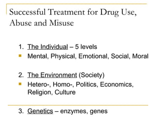 Successful Treatment for Drug Use, Abuse and Misuse 1.  The Individual  – 5 levels Mental, Physical, Emotional, Social, Moral 2.  The Environment  (Society) Hetero-, Homo-, Politics, Economics, Religion, Culture 3.  Genetics  – enzymes, genes 