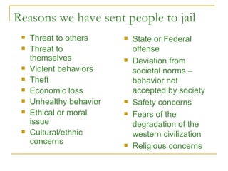 Reasons we have sent people to jail Threat to others Threat to themselves Violent behaviors Theft Economic loss Unhealthy behavior Ethical or moral issue Cultural/ethnic concerns State or Federal offense Deviation from societal norms – behavior not accepted by society Safety concerns Fears of the degradation of the western civilization Religious concerns 