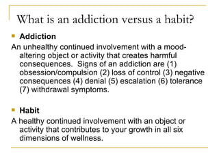 What is an addiction versus a habit? Addiction An unhealthy continued involvement with a mood-altering object or activity that creates harmful consequences.  Signs of an addiction are (1) obsession/compulsion (2) loss of control (3) negative consequences (4) denial (5) escalation (6) tolerance (7) withdrawal symptoms. Habit A healthy continued involvement with an object or activity that contributes to your growth in all six dimensions of wellness. 