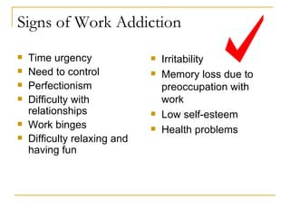 Signs of Work Addiction Time urgency Need to control Perfectionism Difficulty with relationships Work binges Difficulty relaxing and having fun Irritability Memory loss due to preoccupation with work Low self-esteem Health problems 