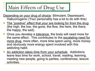 Main Effects of Drug Use Depending on your drug of choice : Stimulant, Depressant, Hallucinogenic (Your personality has a lot to do with this) The “positive” effect that your are looking for from the drug  (the high, the low, the gone, the flow, the here, the there, the happy, the sad). Once you develop a  tolerance , the body will need more for the same effect.  This contributes to the  escalating need for more drug , more often, more time spent using, more money and obviously more energy spent involved with this addicting habit. An addiction takes time from your schedule .  Addictions leave less time for work, school, travel, reading, learning, meeting new people, going to parties, conferences, leisure activities. 