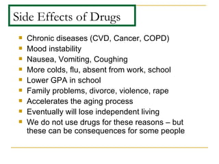 Side Effects of Drugs Chronic diseases (CVD, Cancer, COPD) Mood instability Nausea, Vomiting, Coughing More colds, flu, absent from work, school Lower GPA in school Family problems, divorce, violence, rape Accelerates the aging process Eventually will lose independent living We do not use drugs for these reasons – but these can be consequences for some people 