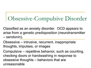 Obsessive-Compulsive Disorder Classified as an anxiety disorder.  OCD appears to arise from a genetic predisposition (neurotransmitter – serotonin). Obsessive – intrusive, recurrent, inappropriate thoughts, impulses, or images Compulsive – repetitive behavior, such as counting, checking doors or handwashing in response to obsessive thoughts – behaviors that are unreasonable 