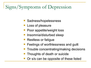 Signs/Symptoms of Depression Sadness/hopelessness Loss of pleasure Poor appetite/weight loss Insomnia/disturbed sleep Restless or fatigue Feelings of worthlessness and guilt Trouble concentrating/making decisions Thoughts of death or suicide Or s/s can be opposite of these listed 