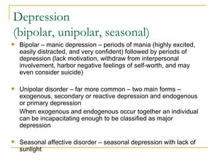 Depression (bipolar, unipolar, seasonal) Bipolar – manic depression – periods of mania (highly excited, easily distracted, and very confident) followed by periods of depression (lack motivation, withdraw from interpersonal involvement, harbor negative feelings of self-worth, and may even consider suicide) Unipolar disorder – far more common – two main forms – exogenous, secondary or reactive depression and endogenous or primary depression When exogenous and endogenous occur together an individual can be incapacitating enough to be classified as major depression Seasonal affective disorder – seasonal depression with lack of sunlight 