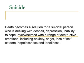 Suicide Death becomes a solution for a suicidal person who is dealing with despair, depression, inability to cope, overwhelmed with a range of destructive emotions, including anxiety, anger, loss of self-esteem, hopelessness and loneliness. 