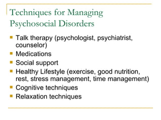 Techniques for Managing Psychosocial Disorders Talk therapy (psychologist, psychiatrist, counselor) Medications Social support Healthy Lifestyle (exercise, good nutrition, rest, stress management, time management) Cognitive techniques Relaxation techniques 