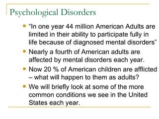 Psychological Disorders “In one year 44 million American Adults are limited in their ability to participate fully in life because of diagnosed mental disorders” Nearly a fourth of American adults are affected by mental disorders each year. Now 20 % of American children are afflicted – what will happen to them as adults? We will briefly look at some of the more common conditions we see in the United States each year. 
