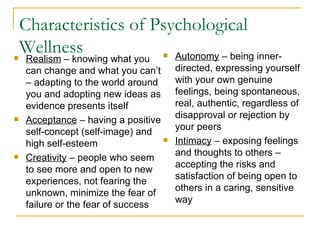 Characteristics of Psychological Wellness Realism  – knowing what you can change and what you can’t – adapting to the world around you and adopting new ideas as evidence presents itself Acceptance  – having a positive self-concept (self-image) and high self-esteem Creativity  – people who seem to see more and open to new experiences, not fearing the unknown, minimize the fear of failure or the fear of success Autonomy  – being inner-directed, expressing yourself with your own genuine feelings, being spontaneous, real, authentic, regardless of disapproval or rejection by your peers Intimacy  – exposing feelings and thoughts to others – accepting the risks and satisfaction of being open to others in a caring, sensitive way 