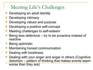 Meeting Life’s Challenges Developing an adult identity Developing intimacy Developing values and purpose Developing a positive self-concept Meeting challenges to self-esteem Being less defensive – try to be proactive instead of reactive Being optimistic Maintaining honest communication Dealing with loneliness Dealing with your anger and anger in others (Cognitive distortion – pattern of thinking that makes events seem worse than they are) 