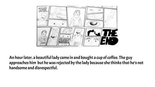 An hour later, a beautiful lady came in and bought a cup of coffee. The guy
approaches him but he was rejected by the lady because she thinks that he’s not
handsome and disrespectful.
 