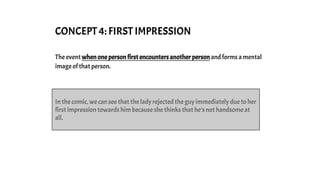 CONCEPT 4: FIRST IMPRESSION
The event when one person first encounters another person and forms a mental
image of that person.
In the comic, we can see that the lady rejected the guy immediately due to her
first impression towards him because she thinks that he’s not handsome at
all.
 
