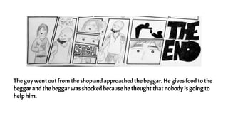 The guy went out from the shop and approached the beggar. He gives food to the
beggar and the beggar was shocked because he thought that nobody is going to
help him.
 