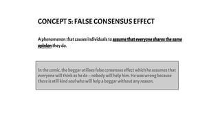 CONCEPT 5: FALSE CONSENSUS EFFECT
A phenomenon that causes individuals to assume that everyone shares the same
opinion they do.
In the comic, the beggar utilises false consensus effect which he assumes that
everyone will think as he do -- nobody will help him. He was wrong because
there is still kind soul who will help a beggar without any reason.
 