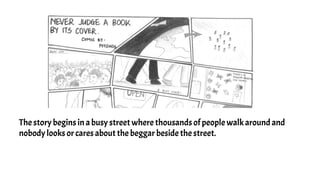 The story begins in a busy street where thousands of people walk around and
nobody looks or cares about the beggar beside the street.
 
