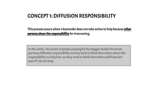 CONCEPT 1: DIFFUSION RESPONSIBILITY
This process occurs when a bystander does not take action to help because other
persons share the responsibility for intervening.
In the comic, the action of people passing by the beggar beside the street
portrays diffusion responsibility as they tend to think that others share the
responsibility to help him, so they tend to think that others will help him
even if I do not help.
 