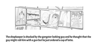 The shopkeeper is shocked by the gangster looking guy and he thought that the
guy might rob him with a gun but he just ordered a cup of latte.
 