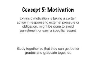 Concept 5: Motivation
Extrinsic motivation is taking a certain
action in response to external pressure or
obligation, might be done to avoid
punishment or earn a speciﬁc reward
Study together so that they can get better
grades and graduate together.
 