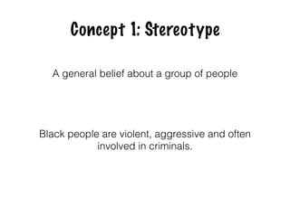 Concept 1: Stereotype
A general belief about a group of people
Black people are violent, aggressive and often
involved in criminals.
 