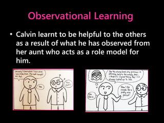 Observational Learning
• Calvin learnt to be helpful to the others
as a result of what he has observed from
her aunt who acts as a role model for
him.
 