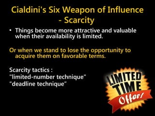 Cialdini's Six Weapon of Influence
- Scarcity
• Things become more attractive and valuable
when their availability is limited.
Or when we stand to lose the opportunity to
acquire them on favorable terms.
Scarcity tactics :
"limited-number technique"
“deadline technique”
 