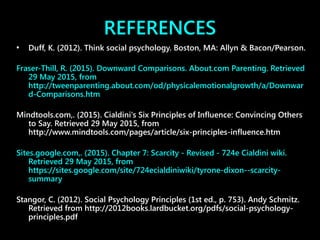 REFERENCES
• Duff, K. (2012). Think social psychology. Boston, MA: Allyn & Bacon/Pearson.
Fraser-Thill, R. (2015). Downward Comparisons. About.com Parenting. Retrieved
29 May 2015, from
http://tweenparenting.about.com/od/physicalemotionalgrowth/a/Downwar
d-Comparisons.htm
Mindtools.com,. (2015). Cialdini's Six Principles of Influence: Convincing Others
to Say. Retrieved 29 May 2015, from
http://www.mindtools.com/pages/article/six-principles-influence.htm
Sites.google.com,. (2015). Chapter 7: Scarcity - Revised - 724e Cialdini wiki.
Retrieved 29 May 2015, from
https://sites.google.com/site/724ecialdiniwiki/tyrone-dixon--scarcity-
summary
Stangor, C. (2012). Social Psychology Principles (1st ed., p. 753). Andy Schmitz.
Retrieved from http://2012books.lardbucket.org/pdfs/social-psychology-
principles.pdf
 