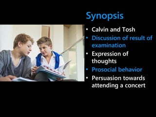 Synopsis
• Calvin and Tosh
• Discussion of result of
examination
• Expression of
thoughts
• Prosocial behavior
• Persuasion towards
attending a concert
 