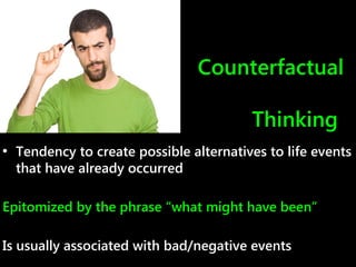 Counterfactual
Thinking
• Tendency to create possible alternatives to life events
that have already occurred
Epitomized by the phrase “what might have been”
Is usually associated with bad/negative events
 