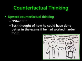 Counterfactual Thinking
• Upward counterfactual thinking
– "What if..."
– Tosh thought of how he could have done
better in the exams if he had worked harder
for it.
 