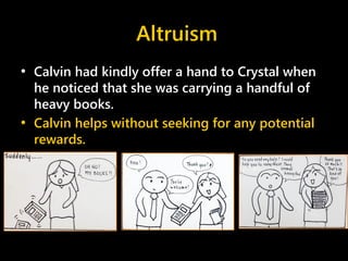 Altruism
• Calvin had kindly offer a hand to Crystal when
he noticed that she was carrying a handful of
heavy books.
• Calvin helps without seeking for any potential
rewards.
 