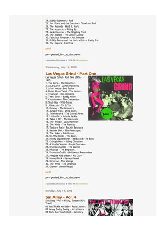 24.   Bobby Summers - Pad
25.   Jim Doval and the Gauchos - Good and Bad
26.   The Axcents - Hold It, Mary
27.   The Majestics - Riding By
28.   Jack Hammer - The Wiggling Fool
29.   The Jesters - The Jesters Jump
30.   Fabulous Tempoes - Nut Sundae
31.   Bobby Bunny and the Jackrabbits - Scatty Cat
32.   The Capers - Iced Tea

part1

pw = posted_first_at_chocoreve

# posted by Chocoreve @ 12:00 PM€14 comments


Wednesday, July 16, 2008
€
Las Vegas Grind - Part One
Las Vegas Grind - Part One (1956-
1965)
1. The Strip - The Upsetters
2. A La Carte - James Holloway
3. After Hours - Bob Taylor
4. Peter Gunn Twist - The Jesters
5. Trashcan - Ken Williams
6. Teen Twist - Buddy Miller
7. Countdown - The Crescendos
8. Shut-Ups - Wild-Tones
9. Jibba Jab - Tic & Toc
10. Groovy - The Groovers
11. Jungle Walk - Dyna-Sores
12. Thunderbird - The Casual-Aires
13. Little Girl - John & Jackie
14. Take It Off - The Genteels
15. The Wiggle - Jack Hammer
16. The Whip - The Frantics
17. Torture Rock - Rockin' Belmarx
18. Beaver Shot - The Periscopes
19. The Joker - Bob Bunny
20. On The Rocks - The Epics
21. Hooty Sapperticker - Barbara & The Boys
22. Enough Man! - Bobby Christian
23. A Studio Session - Louie Overseas
24. Drunken Guitar - The Luches
25. Hiccups - The Empallos
26. Drums A-Go-Go - Hollywood Persuaders
27. Pimpies And Braces - Ric Gary
28. Honey Rock - Barney Kessel
29. Nicotine - The Vikings
30. The Whip - The Originals
31. Gizmo - Jimmy Heaps

part1

pw = posted_first_at_chocoreve

# posted by Chocoreve @ 10:52 AM€10 comments


Monday, July 14, 2008
€
Sin Alley - Vol. 4
Sin Alley - Vol. 4 Filthy, Sleazey 50's
Trash!
01 You Tickle Me Baby - Royal Jokers
02 Swing Daddy Swing - Jerry Harris
03 Rock Everybody Rock - Mckinley
 