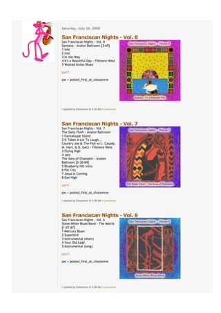Saturday, July 26, 2008
€
San Franciscan Nights - Vol. 8
San Franciscan Nights - Vol. 8
Santana - Avalon Ballroom [3-69]
1 inst
2 inst
3 In the Way
4 It's a Beautiful Day - Fillmore West
5 Wasted Union Blues

part1

pw = posted_first_at_chocoreve




# posted by Chocoreve @ 4:26 AM€8 comments


€
San Franciscan Nights - Vol. 7
San Franciscan Nights - Vol. 7
The Daily Flash - Avalon Ballroom
1 Cantaloupe Island
2 It Takes A Lot To Laugh...
Country Joe & The Fish w/J. Casady,
M. Hart, & D. Getz - Fillmore West
3 Flying High
4 Jam
The Sons of Champlin - Avalon
Ballroom [3-30-69]
5 Blueberry Hill intro
6 Fat City
7 Jesus Is Coming
8 Get High

part1

pw = posted_first_at_chocoreve

# posted by Chocoreve @ 3:59 AM€4 comments


€
San Franciscan Nights - Vol. 6
San Franciscan Nights - Vol. 6
Steve Miller Blues Band - The Matrix
[1-27-67]
1 Mercury Blues
2 Superbird
3 Instrumental (short)
4 Your Old Lady
5 Instrumental (long)

part1

pw = posted_first_at_chocoreve




# posted by Chocoreve @ 3:28 AM€2 comments
 
