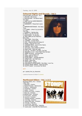 Tuesday, July 22, 2008
€
Coloured Sights and Sounds - Vol.1
Coloured Sights and Sounds - Vol.1
1. LIVE FIVE - Who Knows
2. HUNTINGTONS - You Better Mend
Your Ways
3. LARRY and the PAPER PROPHETS -
Can't Sit Around
4. INGREDIENTS - Please Don't Leave
Me
5. IMPROPER BOSTONIANS - How Many
Times
6. ILL WINDS - (I Won't Cry) So Be On
Your Way
7. STANDELLS - Big Boss Man
8. TROLLS - Are You The One
9. GUILLOTEENS - For My Own
10. NEAL FORD and the FANATICS -
Bitter Bells
11. ONLY ONES - Find A Way
12. CAVEMEN - A Small World
13. EVIL - Whatcha Gonna Do About It?
14. RAVES - Think Of Your Love
15. SUNSHINE REIGN - Laura (Is Her Name)
16. WANTED - Here To Stay
17. SHY GUYS - Feel A Whole Lot Better
18. RAINY DAZE - Make Me Laugh
19. CITY ZU - Too Much, Too Soon, Too Fast
20. RESEARCH 1-6-12 - I Don't Walk There No More
21. DERBY HATVILLE - Scorched Sand
22. EVIL I - Love Conquers All
23. BOBBY BRELYN - Hanna
24. GLASS FAMILY - Teenage Rebellion
25. GROUP AXIS - Not Fade Away
26. RAVES - Mister Man
27. NOVA LOCAL - Games
28. KING BISCUIT ENTERTAINERS - Now Baby, I Love You
29. UNITED TRAVEL SERVICE - Wind and stone
30. SCOTTY McKAY - All Around The World

part1

pw = posted_first_at_chocoreve

# posted by Chocoreve @ 9:38 AM€10 comments


€
Northwest Killers - Vol. 1-2-3
Northwest Killers, Vol. 1: Stomp!
(1960-1964)
1. Werewolf - Frantics
2. Mashed Potatoes - Adventurers
3. Linda Lu - Adventurers
4. Transfusion - Frantics
5. Cooker - Frantics
6. Chitlins Con Carne - Frantics
7. Koko Joe - Artesians
8. Monkey Chain - Artesians
9. I'll Go Crazy - Artesians
10. Grunlins - Artesians
11. Chinese Checkers - Artesians
12. Trick Bag - Artesians
13. Watermelon Man - Artesians
14. The Slip - Imperials
15. Crossfiring - Imperials
16. Since You've Been Gone - Imperials
17. Louie Louie - Little Bill/The Adventurers
 