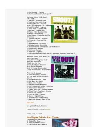 18. No Werewolf - Frantics
19. Northwest Recorders Radio Spot #1 -

Northwest Killers, Vol.2: Shout!
(1964-1965)
1. The Limp - Incredible Kings
2. The Chain - Incredible Kings
3. Ooh Poo Pah Doo - Elegants
4. Let's Go Let's Go Let's Go - Legends
5. Louie Come Back - Legends
6. Jenny Jenny - Canadian VIPs
7. Mary Ann - Canadian VIPs
8. Shallow Hole - Canadian VIPs
9. I Know - Canadian VIPs
10. My Woman - Woody Carr And The
El Caminos
11. Chinese Checkers - Imperials
12. Think - Mr. Clean And The
Cleaners
13. Podunk Holler - Eccentrics
14. Weathermaster - Eccentrics
15. Come On Home - Little Daddy And The Bachelors
16. Louie Louie - Nomads
17. I'm Gone - Nomads
18. High Wall - Legends
19. Northwest Recorders Radio Spot #2 - Northwest Recorders Radio Spot #2

Northwest Killers, Vol.3: Work It on
Out! (1965-1966)
1. You Weren't Using Your Head -
Rocky And His Friends
2. Huh - Jet City Five
3. Long Dark Collar - Extremes
4. I'm Hurtin' - Extremes
5. All To Pieces - Beachcombers
6. Help Yourself Baby - Beachcombers

7. My Friend - Vandals
8. Talkin' About You - Vandals
9. If You Want To Stay - Plymouth
Rockers
10. Speak Of The Devil - Jams
12. I've Got A Girl - Bunch
13. Dear John - Hustlers
14. Second Chance - Misterians
15. No Trespassing In London - Misterians
16. Intoxication - Misterians
17. Talkin' About You - Plymouth Rockers
18. That's Where They Meet - Castells
19. I'm In Love - Castells
20. Turn Me Loose - Castells
21. Money - Right Of Way
22. Midnight Hour - Right Of Way
23. Bad Little Woman - Right Of Way

part1 part2

pw = posted_first_at_chocoreve

# posted by Chocoreve @ 5:44 AM€5 comments


Friday, July 18, 2008
€
Las Vegas Grind - Part Three
Las Vegas Grind - Part Three
01 CHAINO The Chase
02 Jimmy OLIVER The Sneak
03 The FOUR INSTANTS Bogatini
 