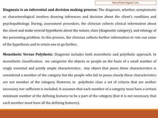 NatureofPsycho-Diagnosis..Conti…
Diagnosis is an inferential and decision making process: The diagnosis, whether, symptomatic
or characterological involves drawing inferences and decision about the client’s condition and
psychopathology. During, assessment procedure, the clinician collects clinical information about
the client and make several hypothesis about the nature, class (diagnostic category), and etiology of
the presenting problem. In this process, the clinician collects further information to rule out some
of the hypothesis and to retain one to go further.
Monothetic Versus Polythetic: Diagnosis includes both monothetic and polythetic approach. In
monothetic classification, we categorize the objects or people on the basis of a small number of
singly essential and jointly ample characteristics. Any object that poses these characteristics is
considered a member of the category but the people who fail to poses closely these characteristics
are not member of the category. However, in polythetic class a set of criteria that are neither
necessary nor sufficient is included. It assumes that each member of a category must have a certain
minimum number of the defining features to be a part of the category (but it is not necessary that
each member must have all the defining features).
 
