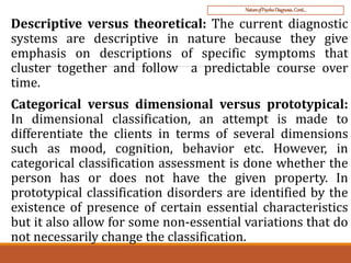 NatureofPsycho-Diagnosis..Conti…
Descriptive versus theoretical: The current diagnostic
systems are descriptive in nature because they give
emphasis on descriptions of specific symptoms that
cluster together and follow a predictable course over
time.
Categorical versus dimensional versus prototypical:
In dimensional classification, an attempt is made to
differentiate the clients in terms of several dimensions
such as mood, cognition, behavior etc. However, in
categorical classification assessment is done whether the
person has or does not have the given property. In
prototypical classification disorders are identified by the
existence of presence of certain essential characteristics
but it also allow for some non-essential variations that do
not necessarily change the classification.
 