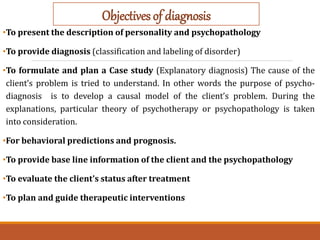 •To present the description of personality and psychopathology
•To provide diagnosis (classification and labeling of disorder)
•To formulate and plan a Case study (Explanatory diagnosis) The cause of the
client’s problem is tried to understand. In other words the purpose of psycho-
diagnosis is to develop a causal model of the client’s problem. During the
explanations, particular theory of psychotherapy or psychopathology is taken
into consideration.
•For behavioral predictions and prognosis.
•To provide base line information of the client and the psychopathology
•To evaluate the client’s status after treatment
•To plan and guide therapeutic interventions
Objectives of diagnosis
 