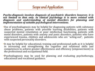 ScopeandApplication
Psycho-diagnosis involves diagnosis of psychiatric disorders however, it is
not limited to that only. In clinical psychology it is more related with
diagnosis and understanding of mental disorders for planning and
implementation of suitable psychological interventions.
•Use of psychodiagnosis may be helpful for diagnosing patients with substance
abuse problems, patients with possible learning disabilities, patients with
suspected mental retardation or poor intellectual functioning, patients with
mood disorders, patients with anxiety and panic disorders, patients who have
experienced trauma, children and adolescents who are "acting-out“, patients
with suspected personality disorders.
•It may be helpful for educational, training and professional path as it is helpful
in increasing and strengthening the cognitive and relational skills and
competences to achieve greater effectiveness and efficiency (empowerment) in
the professional and occupational field.
•Psychodiagnosis may be used for planning and evaluating psychotherapy,
educational and vocational guidance.
 