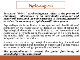 Psycho-diagnosis
Berzonsky (1994) “ psycho-diagnosis refers to the process of
classifying information of an individual’s emotional and
behavioral state, and the name assigned to the state, generally
based on the commonly accepted classification system.
Psychodiagnosis is not limited to recognition and classification of
symptoms or the classification of disease its more of taking the
Psychological diagnosis is not limited to the recognition and
classification of symptoms or the classification of a disease (as in
the medical field) but considering more of the complexity and
uniqueness of each individual.
It aims to arrive at a psychological understanding of emotional
and cognitive sharing of individuals. In nutshell, it is considered as
a science or art of making a personality evaluation.
The psycho-diagnostic present the global functioning of
individual provides assessment.
 