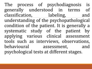 The process of psychodiagnosis is
generally understood in terms of
classification, labeling, and
understanding of the psychopathological
condition of the patient. It is generally a
systematic study of the patient by
applying various clinical assessment
tools such as interviews, observations,
behavioural assessment, and
psychological tests at different stages.
 